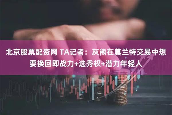 北京股票配资网 TA记者：灰熊在莫兰特交易中想要换回即战力+选秀权+潜力年轻人