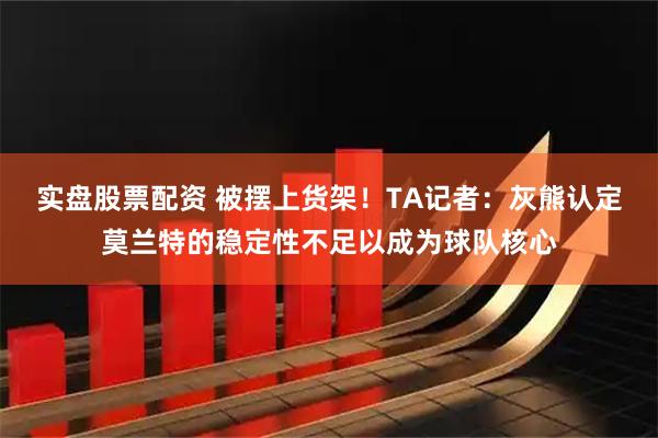 实盘股票配资 被摆上货架！TA记者：灰熊认定莫兰特的稳定性不足以成为球队核心