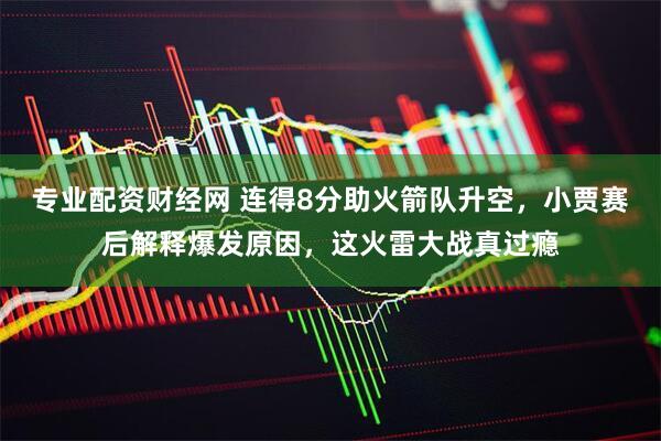 专业配资财经网 连得8分助火箭队升空，小贾赛后解释爆发原因，这火雷大战真过瘾