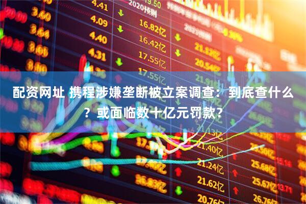 配资网址 携程涉嫌垄断被立案调查：到底查什么？或面临数十亿元罚款？