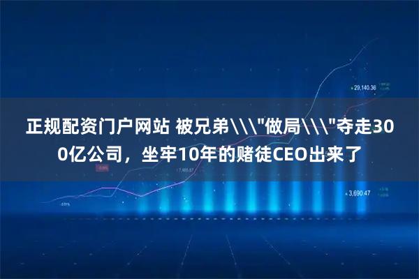 正规配资门户网站 被兄弟\＂做局\＂夺走300亿公司，坐牢10年的赌徒CEO出来了