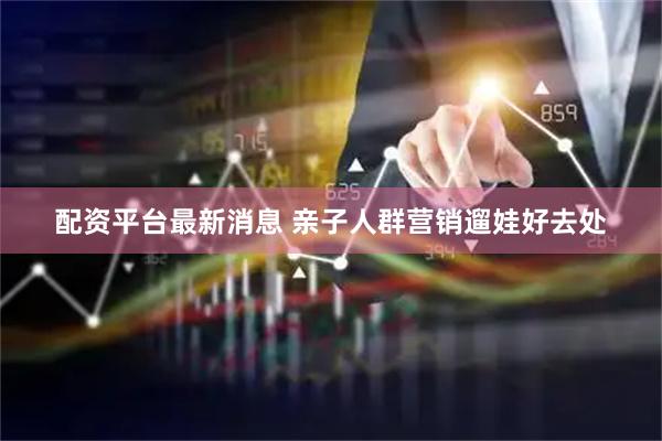 配资平台最新消息 亲子人群营销遛娃好去处