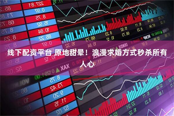 线下配资平台 原地甜晕！浪漫求婚方式秒杀所有人心