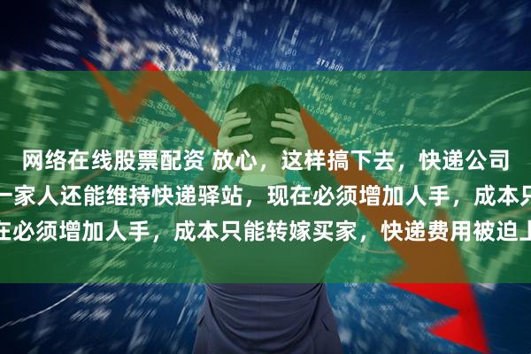 网络在线股票配资 放心，这样搞下去，快递公司马上都要亏本了，本来一家人还能维持快递驿站，现在必须增加人手，成本只能转嫁买家，快递费用被迫上涨