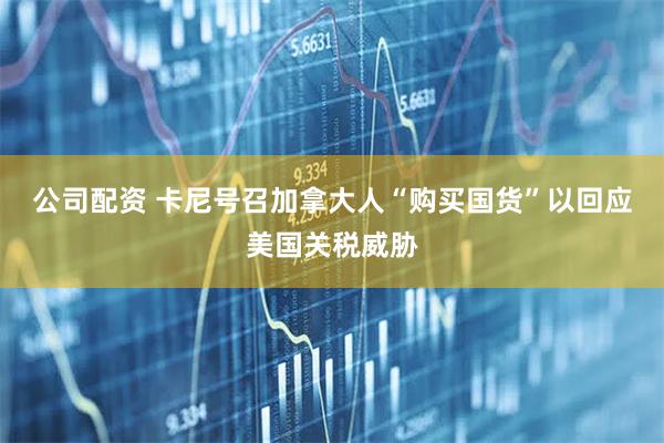 公司配资 卡尼号召加拿大人“购买国货”以回应美国关税威胁