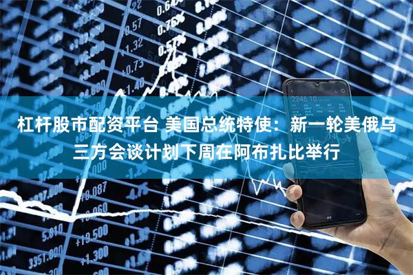 杠杆股市配资平台 美国总统特使：新一轮美俄乌三方会谈计划下周在阿布扎比举行