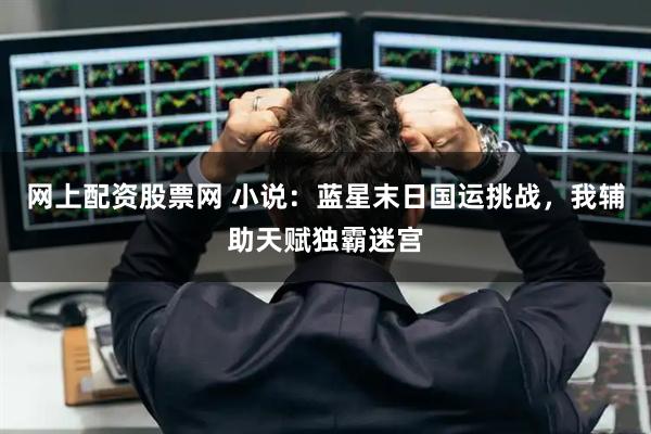 网上配资股票网 小说：蓝星末日国运挑战，我辅助天赋独霸迷宫