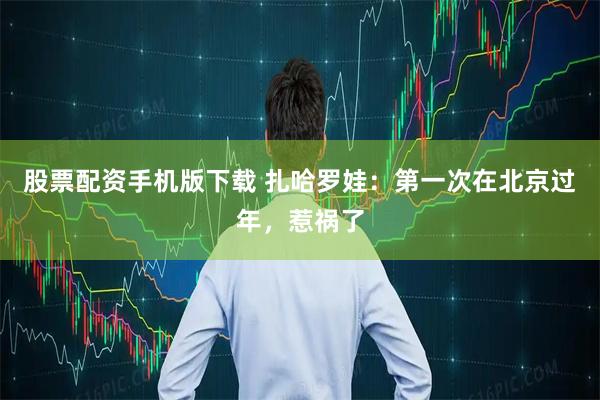 股票配资手机版下载 扎哈罗娃：第一次在北京过年，惹祸了
