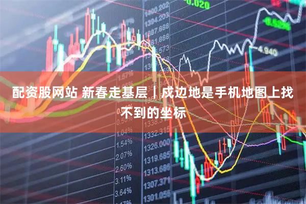 配资股网站 新春走基层｜戍边地是手机地图上找不到的坐标