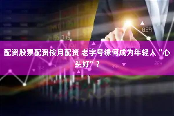 配资股票配资按月配资 老字号缘何成为年轻人“心头好”？