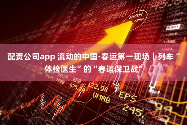 配资公司app 流动的中国·春运第一现场｜列车“体检医生”的“春运保卫战”