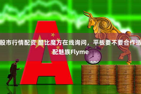 股市行情配资 酷比魔方在线询问，平板要不要合作适配魅族Flyme
