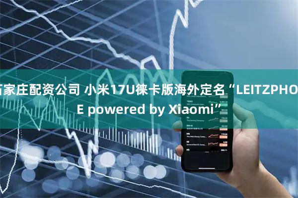 石家庄配资公司 小米17U徕卡版海外定名“LEITZPHONE powered by Xiaomi”