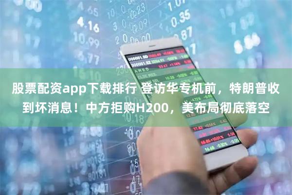 股票配资app下载排行 登访华专机前，特朗普收到坏消息！中方拒购H200，美布局彻底落空