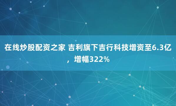 在线炒股配资之家 吉利旗下吉行科技增资至6.3亿，增幅322%