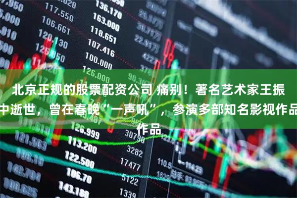 北京正规的股票配资公司 痛别！著名艺术家王振中逝世，曾在春晚“一声吼”，参演多部知名影视作品