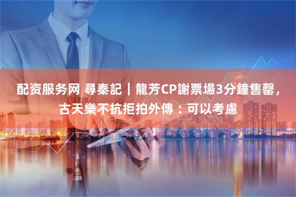 配资服务网 尋秦記｜龍芳CP謝票場3分鐘售罄，古天樂不抗拒拍外傳︰可以考慮