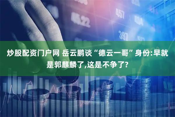 炒股配资门户网 岳云鹏谈“德云一哥”身份:早就是郭麒麟了,这是不争了?