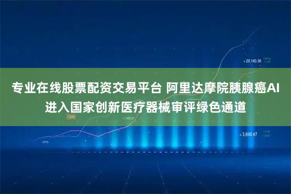 专业在线股票配资交易平台 阿里达摩院胰腺癌AI进入国家创新医疗器械审评绿色通道