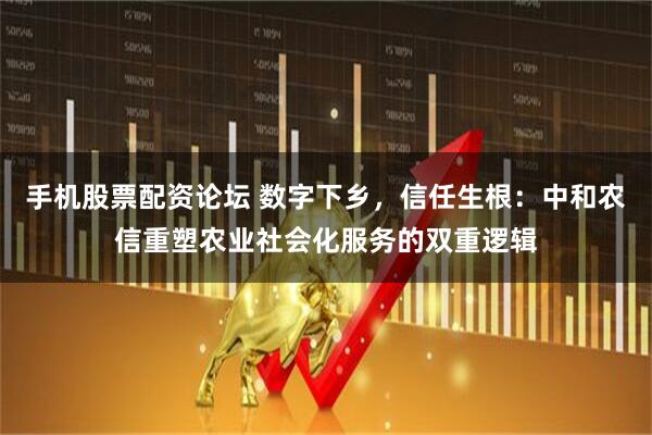 手机股票配资论坛 数字下乡，信任生根：中和农信重塑农业社会化服务的双重逻辑