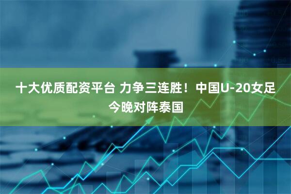 十大优质配资平台 力争三连胜！中国U-20女足今晚对阵泰国