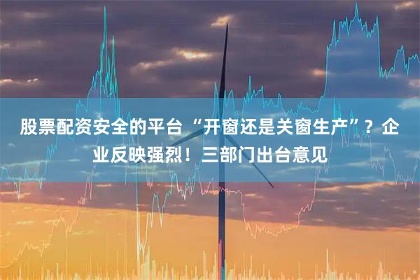 股票配资安全的平台 “开窗还是关窗生产”？企业反映强烈！三部门出台意见