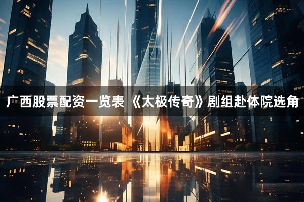 广西股票配资一览表 《太极传奇》剧组赴体院选角