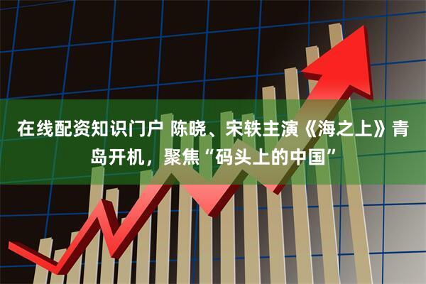 在线配资知识门户 陈晓、宋轶主演《海之上》青岛开机，聚焦“码头上的中国”