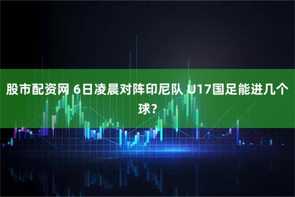 股市配资网 6日凌晨对阵印尼队 U17国足能进几个球?