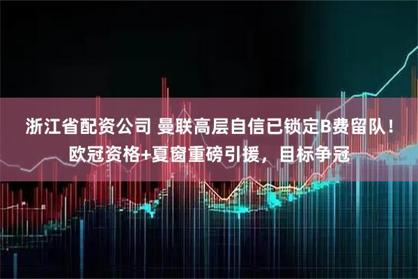 浙江省配资公司 曼联高层自信已锁定B费留队！欧冠资格+夏窗重磅引援，目标争冠