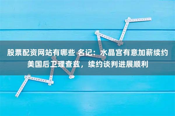 股票配资网站有哪些 名记：水晶宫有意加薪续约美国后卫理查兹，续约谈判进展顺利