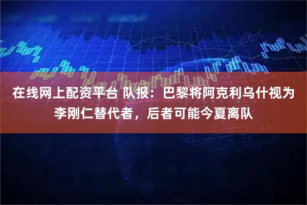 在线网上配资平台 队报：巴黎将阿克利乌什视为李刚仁替代者，后者可能今夏离队