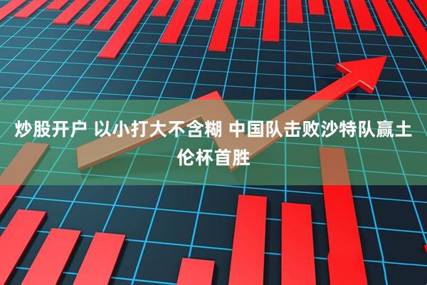 炒股开户 以小打大不含糊 中国队击败沙特队赢土伦杯首胜