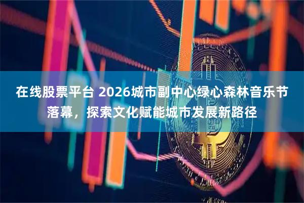 在线股票平台 2026城市副中心绿心森林音乐节落幕，探索文化赋能城市发展新路径