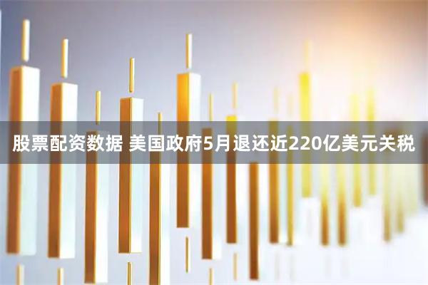 股票配资数据 美国政府5月退还近220亿美元关税