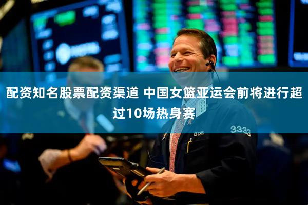 配资知名股票配资渠道 中国女篮亚运会前将进行超过10场热身赛
