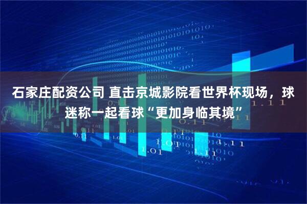 石家庄配资公司 直击京城影院看世界杯现场，球迷称一起看球“更加身临其境”