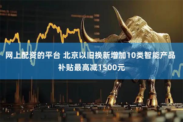 网上配资的平台 北京以旧换新增加10类智能产品 补贴最高减1500元