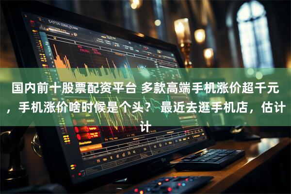 国内前十股票配资平台 多款高端手机涨价超千元，手机涨价啥时候是个头？ 最近去逛手机店，估计