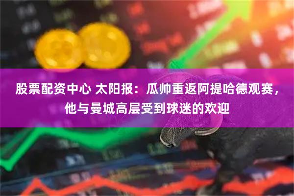 股票配资中心 太阳报：瓜帅重返阿提哈德观赛，他与曼城高层受到球迷的欢迎