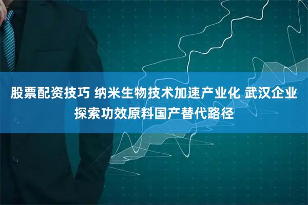 股票配资技巧 纳米生物技术加速产业化 武汉企业探索功效原料国产替代路径